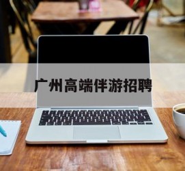 河池广州高端伴游雇用(广州私家助理伴游雇用)