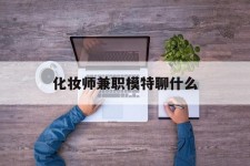 河池化装师兼职模特聊什么(兼职化装师怎么样)