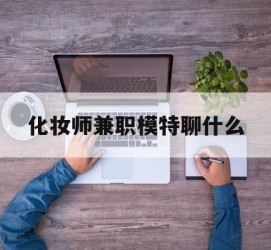 河池化装师兼职模特聊什么(兼职化装师怎么样)